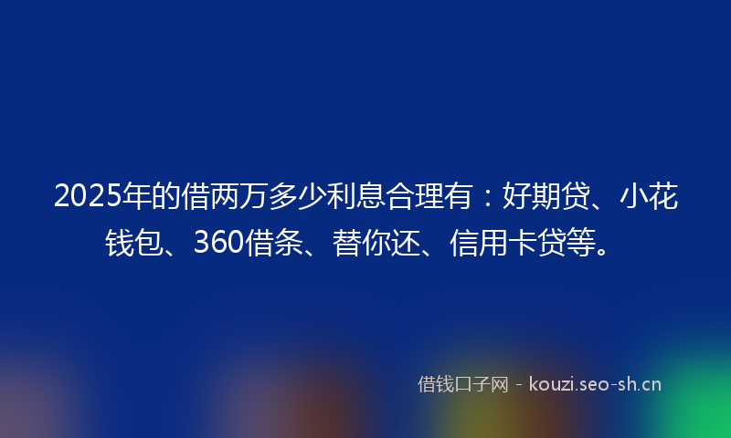 2025年的借两万多少利息合理有：好期贷、小花钱包、360借条、替你还、信用卡贷等。