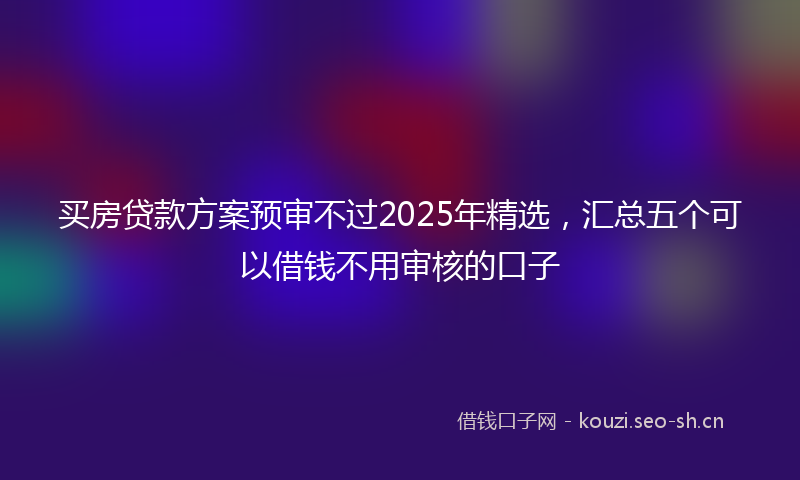 买房贷款方案预审不过2025年精选，汇总五个可以借钱不用审核的口子