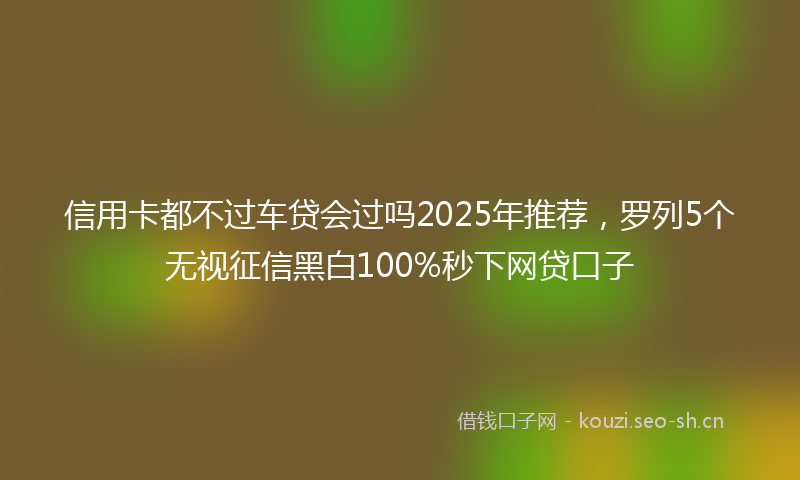 信用卡都不过车贷会过吗2025年推荐,罗列5个无视征信黑白100%秒下网贷口子