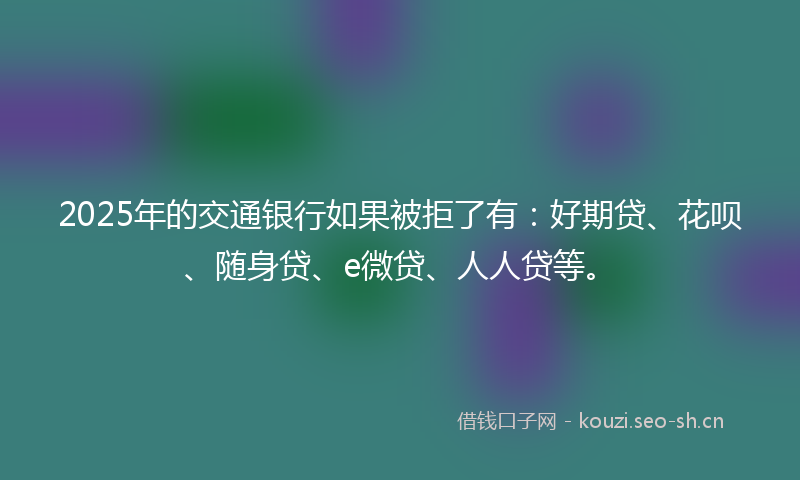 2025年的交通银行如果被拒了有:好期贷、花呗、随身贷、e微贷、人人贷等。