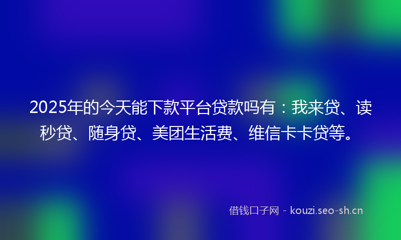 2025年的今天能下款平台贷款吗有：我来贷、读秒贷、随身贷、美团生活费、维信卡卡贷等。