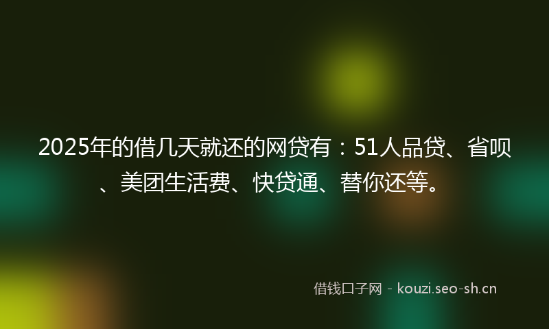 2025年的借几天就还的网贷有：51人品贷、省呗、美团生活费、快贷通、替你还等。