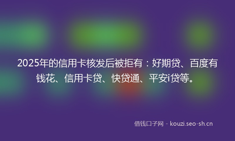 2025年的信用卡核发后被拒有：好期贷、百度有钱花、信用卡贷、快贷通、平安i贷等。