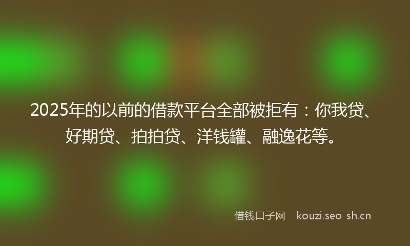 2025年的以前的借款平台全部被拒有：你我贷、好期贷、拍拍贷、洋钱罐、融逸花等。