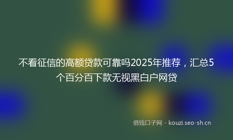 不看征信的高额贷款可靠吗2025年推荐，汇总5个百分百下款无视黑白户网贷