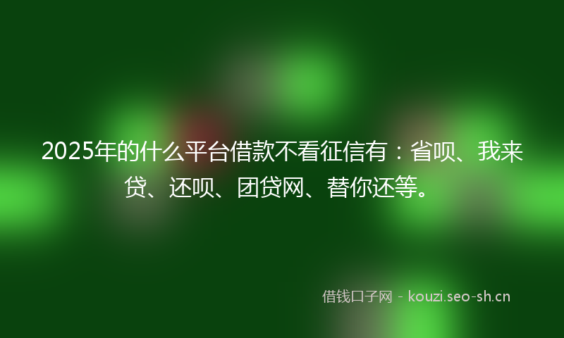 2025年的什么平台借款不看征信有：省呗、我来贷、还呗、团贷网、替你还等。