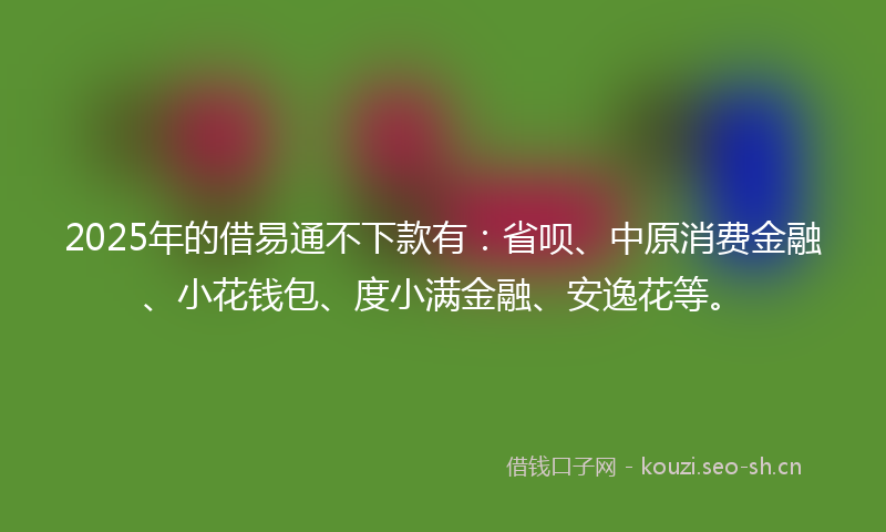 2025年的借易通不下款有：省呗、中原消费金融、小花钱包、度小满金融、安逸花等。