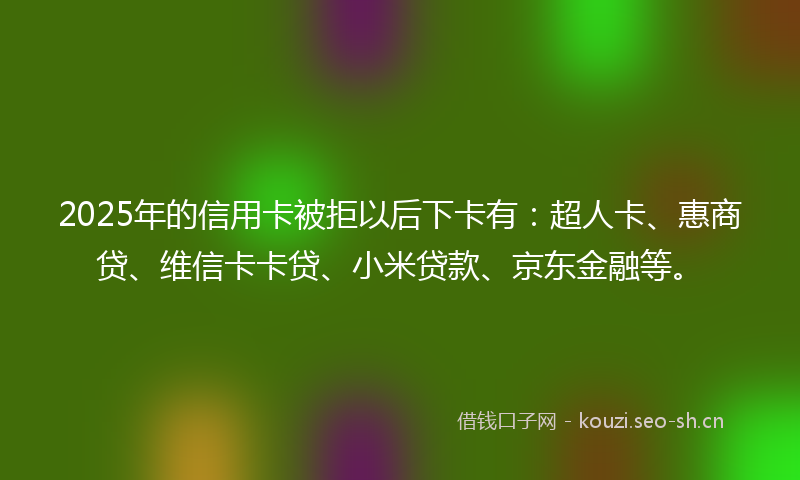 2025年的信用卡被拒以后下卡有:超人卡、惠商贷、维信卡卡贷、小米贷款、京东金融等。