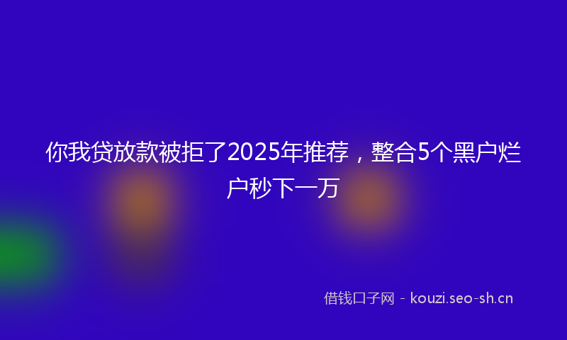 你我贷放款被拒了2025年推荐,整合5个黑户烂户秒下一万