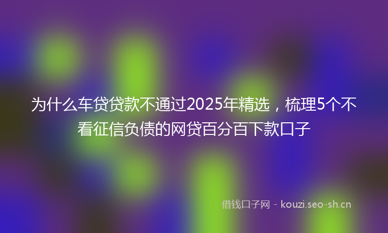 为什么车贷贷款不通过2025年精选，梳理5个不看征信负债的网贷百分百下款口子