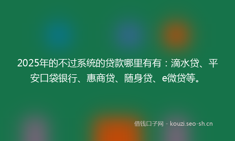 2025年的不过系统的贷款哪里有有：滴水贷、平安口袋银行、惠商贷、随身贷、e微贷等。