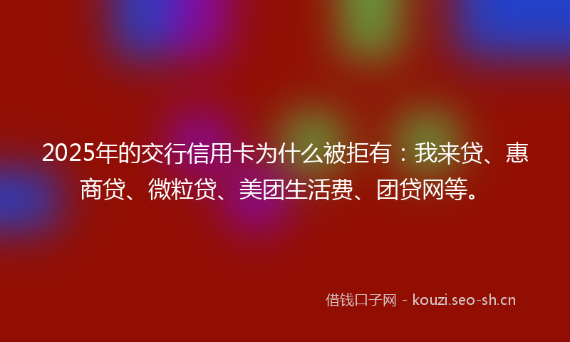 2025年的交行信用卡为什么被拒有：我来贷、惠商贷、微粒贷、美团生活费、团贷网等。