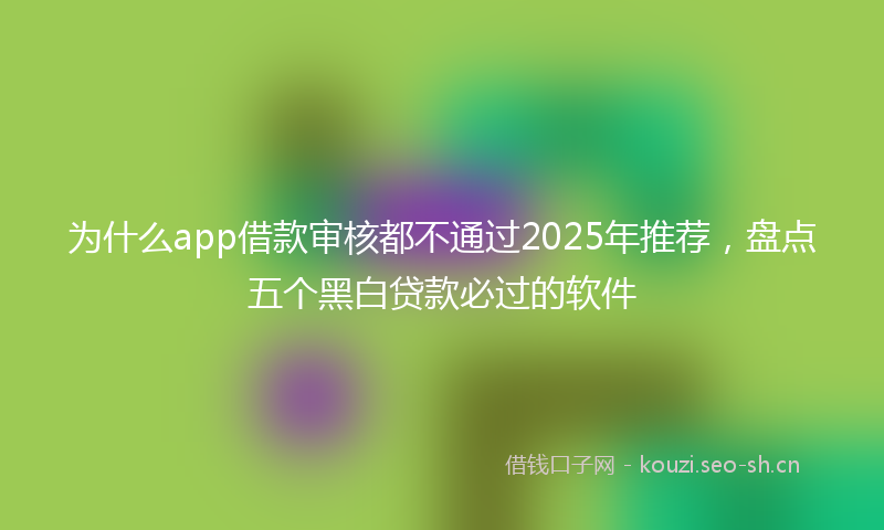 为什么app借款审核都不通过2025年推荐，盘点五个黑白贷款必过的软件