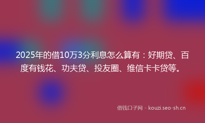 2025年的借10万3分利息怎么算有：好期贷、百度有钱花、功夫贷、投友圈、维信卡卡贷等。
