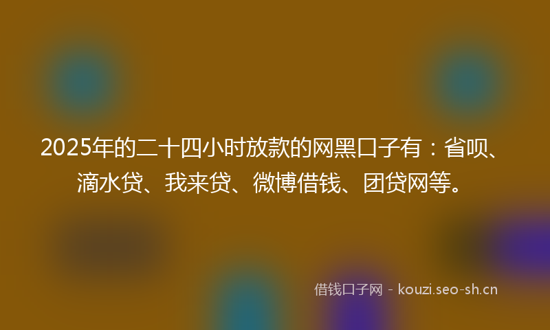 2025年的二十四小时放款的网黑口子有：省呗、滴水贷、我来贷、微博借钱、团贷网等。