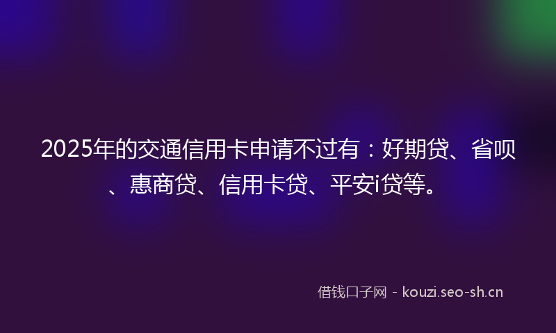 2025年的交通信用卡申请不过有：好期贷、省呗、惠商贷、信用卡贷、平安i贷等。