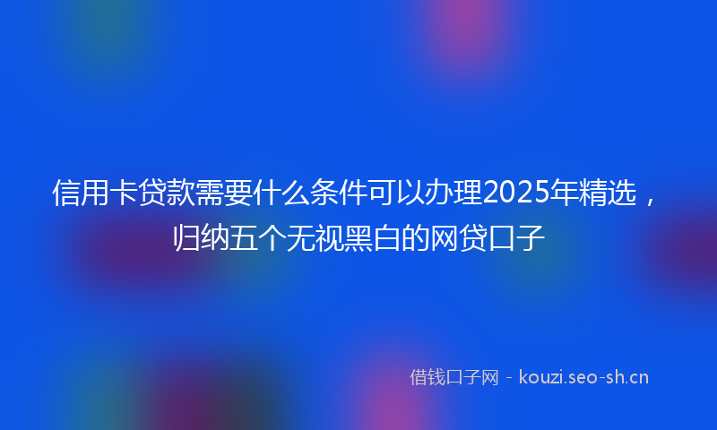 信用卡贷款需要什么条件可以办理2025年精选,归纳五个无视黑白的网贷口子