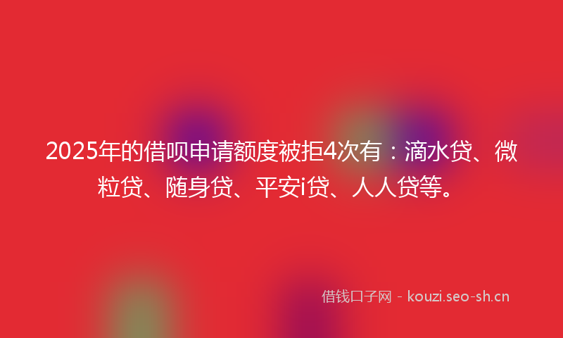 2025年的借呗申请额度被拒4次有：滴水贷、微粒贷、随身贷、平安i贷、人人贷等。