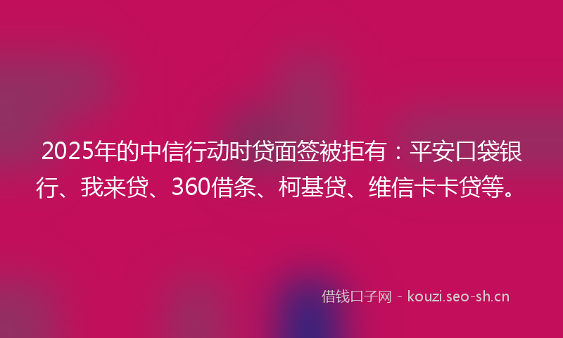 2025年的中信行动时贷面签被拒有：平安口袋银行、我来贷、360借条、柯基贷、维信卡卡贷等。