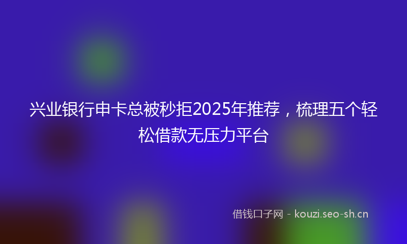 兴业银行申卡总被秒拒2025年推荐,梳理五个轻松借款无压力平台