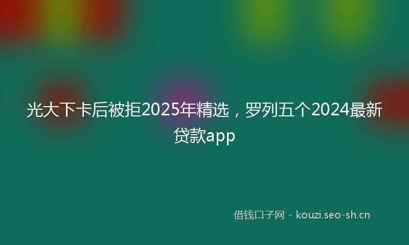 光大下卡后被拒2025年精选，罗列五个2024最新贷款app
