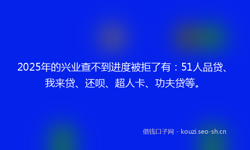 2025年的兴业查不到进度被拒了有：51人品贷、我来贷、还呗、超人卡、功夫贷等。