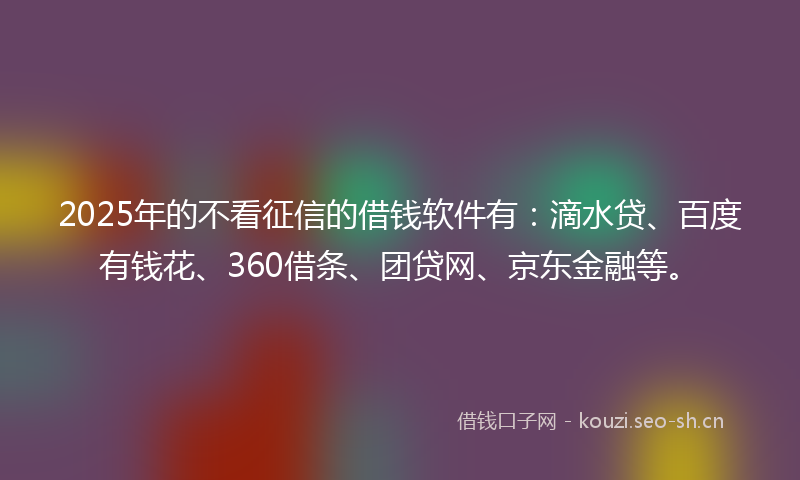 2025年的不看征信的借钱软件有：滴水贷、百度有钱花、360借条、团贷网、京东金融等。