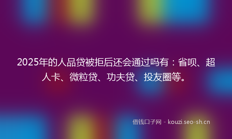 2025年的人品贷被拒后还会通过吗有：省呗、超人卡、微粒贷、功夫贷、投友圈等。