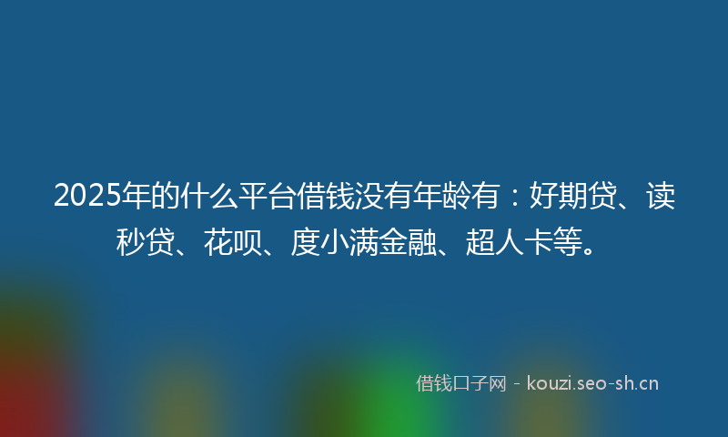 2025年的什么平台借钱没有年龄有：好期贷、读秒贷、花呗、度小满金融、超人卡等。