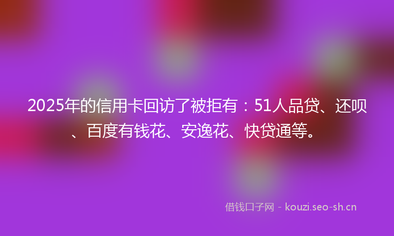 2025年的信用卡回访了被拒有:51人品贷、还呗、百度有钱花、安逸花、快贷通等。