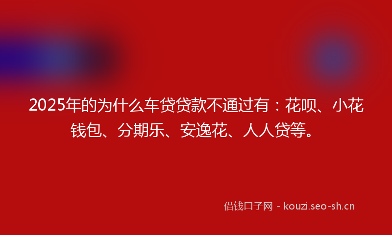 2025年的为什么车贷贷款不通过有：花呗、小花钱包、分期乐、安逸花、人人贷等。