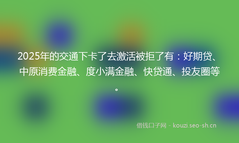 2025年的交通下卡了去激活被拒了有：好期贷、中原消费金融、度小满金融、快贷通、投友圈等。