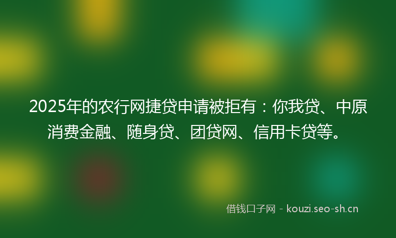 2025年的农行网捷贷申请被拒有：你我贷、中原消费金融、随身贷、团贷网、信用卡贷等。