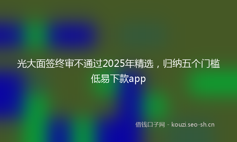 光大面签终审不通过2025年精选,归纳五个门槛低易下款app