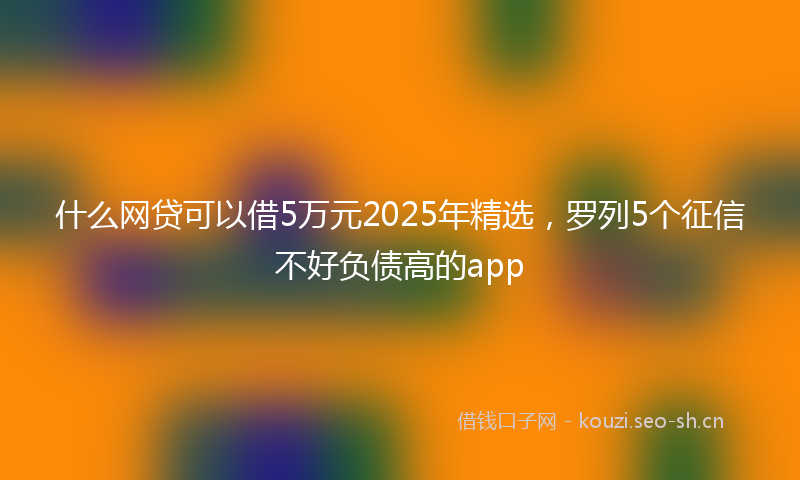 什么网贷可以借5万元2025年精选，罗列5个征信不好负债高的app
