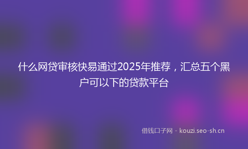 什么网贷审核快易通过2025年推荐，汇总五个黑户可以下的贷款平台
