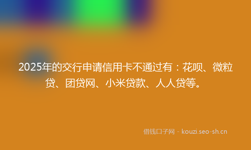 2025年的交行申请信用卡不通过有：花呗、微粒贷、团贷网、小米贷款、人人贷等。