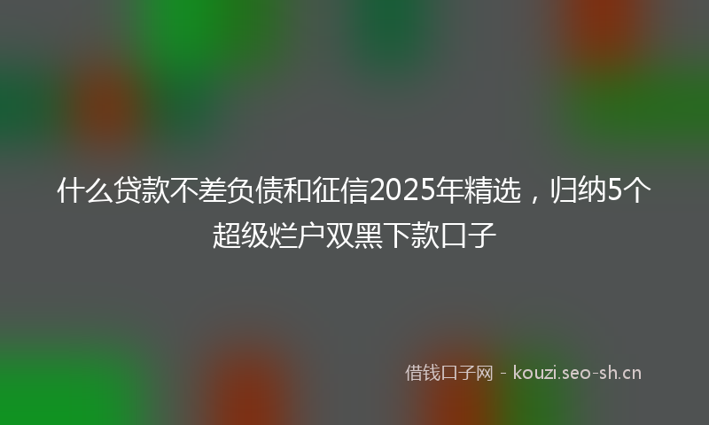 什么贷款不差负债和征信2025年精选，归纳5个超级烂户双黑下款口子