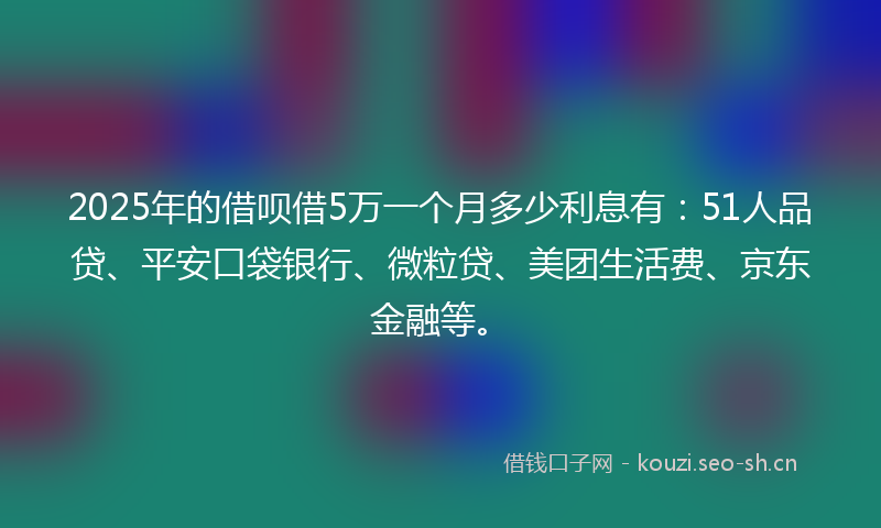 2025年的借呗借5万一个月多少利息有：51人品贷、平安口袋银行、微粒贷、美团生活费、京东金融等。