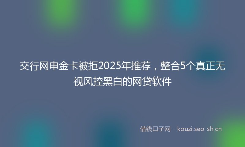 交行网申金卡被拒2025年推荐，整合5个真正无视风控黑白的网贷软件