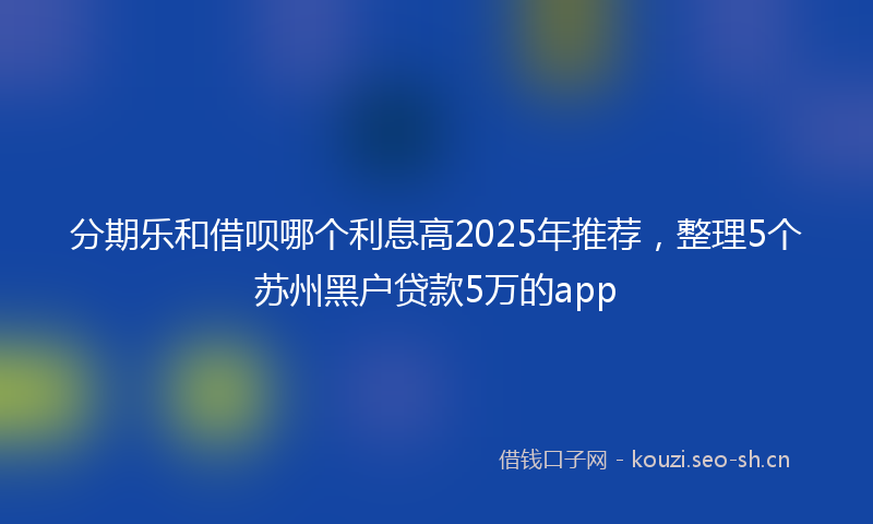 分期乐和借呗哪个利息高2025年推荐,整理5个苏州黑户贷款5万的app