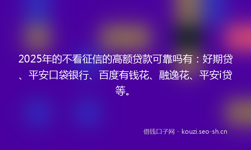 2025年的不看征信的高额贷款可靠吗有：好期贷、平安口袋银行、百度有钱花、融逸花、平安i贷等。