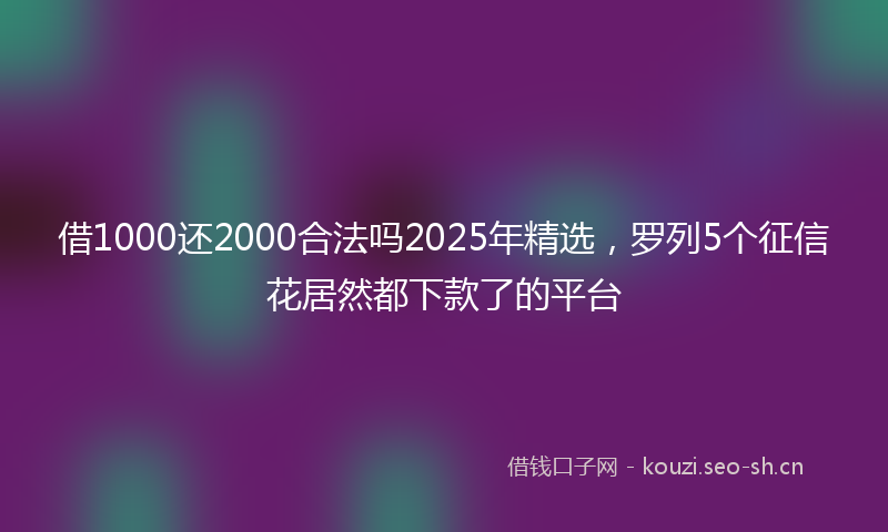借1000还2000合法吗2025年精选，罗列5个征信花居然都下款了的平台