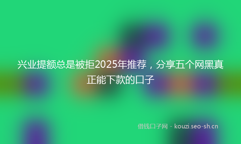 兴业提额总是被拒2025年推荐，分享五个网黑真正能下款的口子