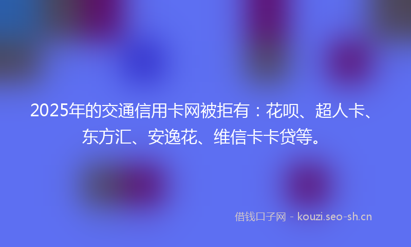 2025年的交通信用卡网被拒有：花呗、超人卡、东方汇、安逸花、维信卡卡贷等。