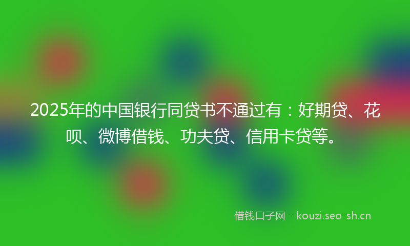 2025年的中国银行同贷书不通过有：好期贷、花呗、微博借钱、功夫贷、信用卡贷等。