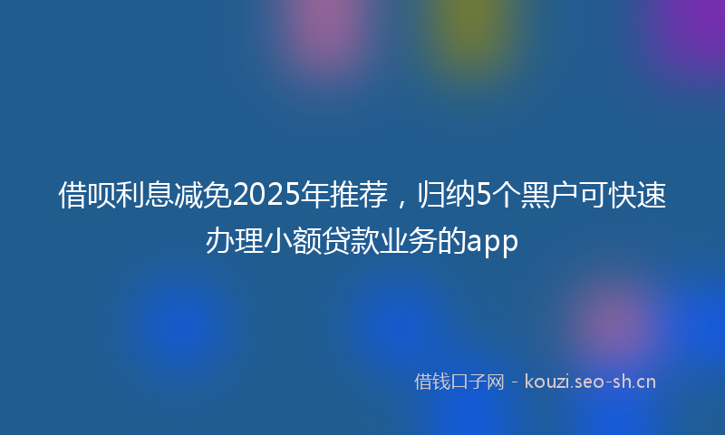 借呗利息减免2025年推荐，归纳5个黑户可快速办理小额贷款业务的app