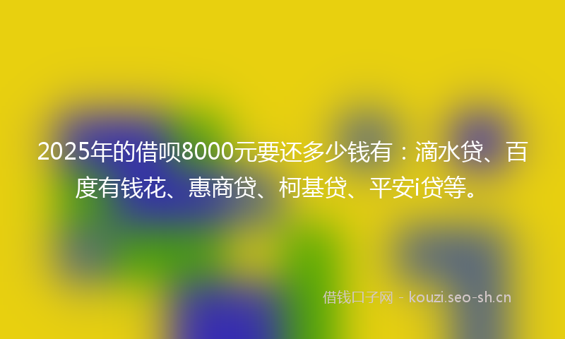 2025年的借呗8000元要还多少钱有：滴水贷、百度有钱花、惠商贷、柯基贷、平安i贷等。