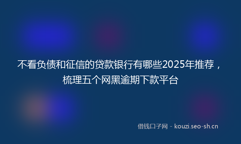 不看负债和征信的贷款银行有哪些2025年推荐,梳理五个网黑逾期下款平台