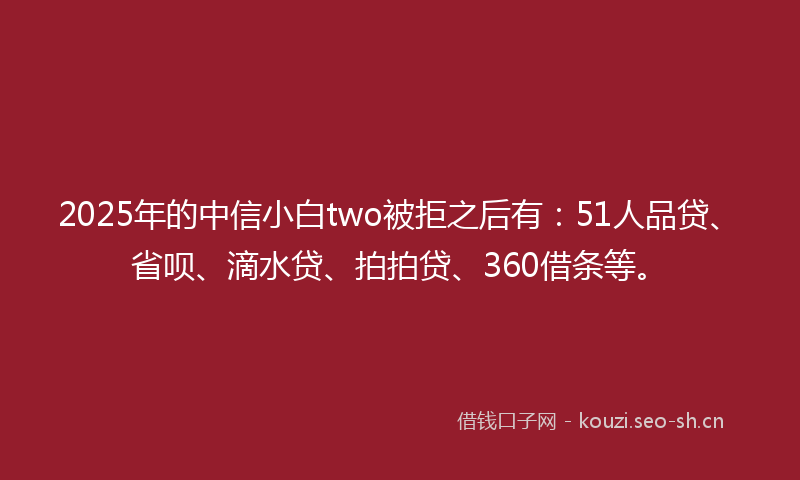 2025年的中信小白two被拒之后有：51人品贷、省呗、滴水贷、拍拍贷、360借条等。